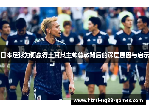 日本足球为何赢得土耳其主帅尊敬背后的深层原因与启示