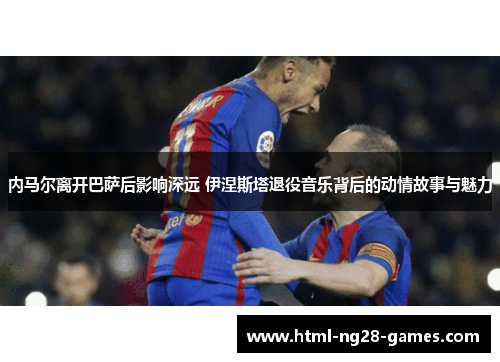 内马尔离开巴萨后影响深远 伊涅斯塔退役音乐背后的动情故事与魅力