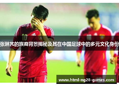 张琳芃的族裔背景揭秘及其在中国足球中的多元文化身份
