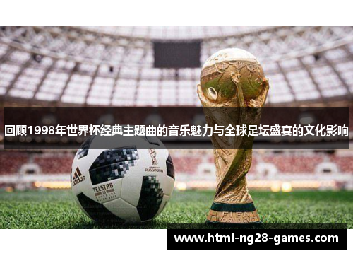 回顾1998年世界杯经典主题曲的音乐魅力与全球足坛盛宴的文化影响