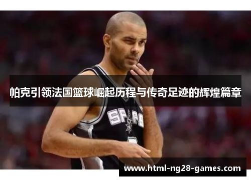 帕克引领法国篮球崛起历程与传奇足迹的辉煌篇章