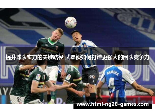 提升球队实力的关键路径 武磊谈如何打造更强大的团队竞争力 提升球队实力的关键路径 武磊谈如何打造更强大的团队竞争力