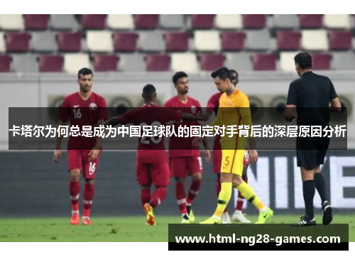 卡塔尔为何总是成为中国足球队的固定对手背后的深层原因分析 卡塔尔为何总是成为中国足球队的固定对手背后的深层原因分析