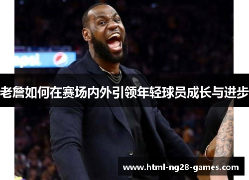 老詹如何在赛场内外引领年轻球员成长与进步 老詹如何在赛场内外引领年轻球员成长与进步