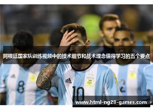阿根廷国家队训练视频中的技术细节和战术理念值得学习的五个要点 阿根廷国家队训练视频中的技术细节和战术理念值得学习的五个要点