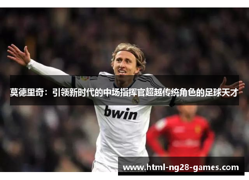 莫德里奇:引领新时代的中场指挥官超越传统角色的足球天才 莫德里奇:引领新时代的中场指挥官超越传统角色的足球天才